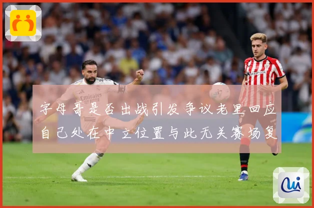 字母哥是否出战引发争议老里回应自己处在中立位置与此无关赛场复盘
