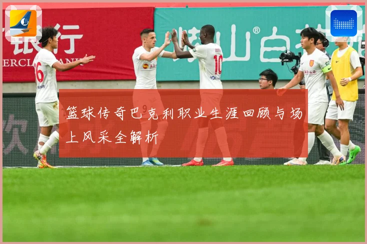 篮球传奇巴克利职业生涯回顾与场上风采全解析