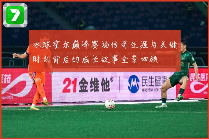 冰球霍尔巅峰赛场传奇生涯与关键时刻背后的成长故事全景回顾