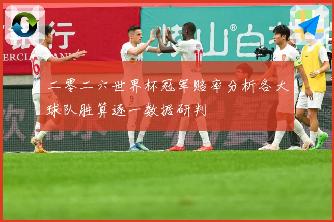 二零二六世界杯冠军赔率分析各大球队胜算逐一数据研判
