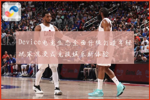 Device电竞生态全面升级打造年轻玩家沉浸式竞技娱乐新体验
