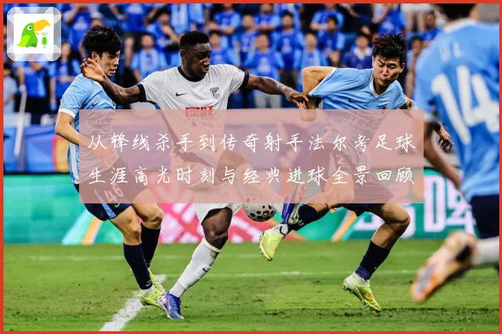 从锋线杀手到传奇射手法尔考足球生涯高光时刻与经典进球全景回顾