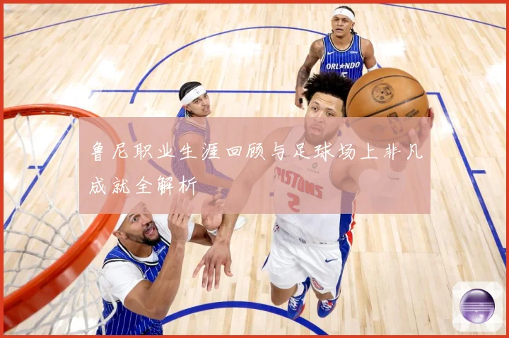 鲁尼职业生涯回顾与足球场上非凡成就全解析